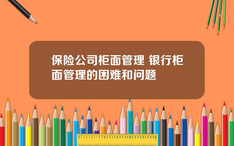 保险公司柜面管理 银行柜面管理的困难和问题